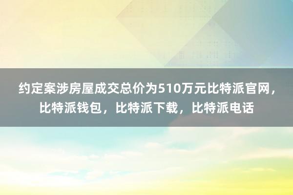 约定案涉房屋成交总价为510万元比特派官网，比特派钱包，比特派下载，比特派电话