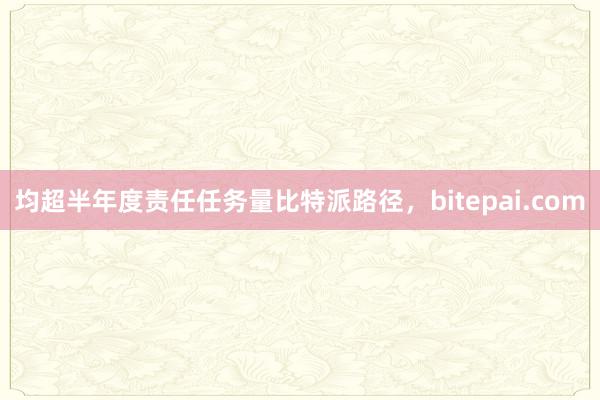 均超半年度责任任务量比特派路径，bitepai.com