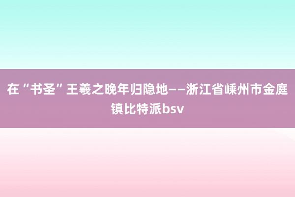 在“书圣”王羲之晚年归隐地——浙江省嵊州市金庭镇比特派bsv