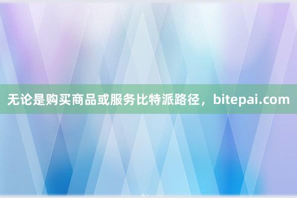 无论是购买商品或服务比特派路径，bitepai.com