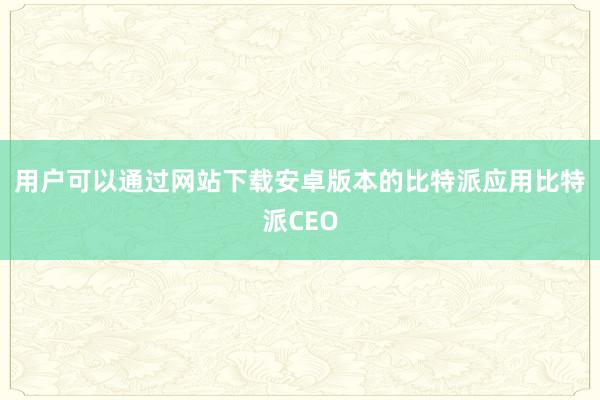 用户可以通过网站下载安卓版本的比特派应用比特派CEO