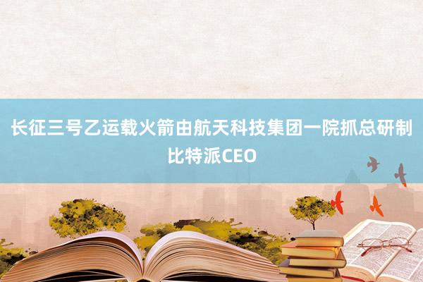 长征三号乙运载火箭由航天科技集团一院抓总研制比特派CEO