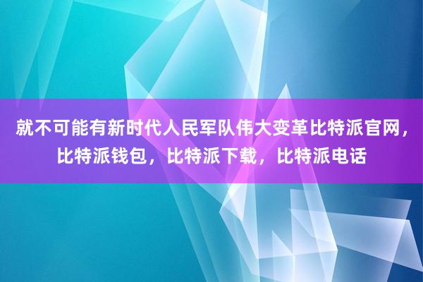 就不可能有新时代人民军队伟大变革比特派官网，比特派钱包，比特派下载，比特派电话