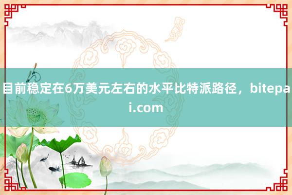 目前稳定在6万美元左右的水平比特派路径，bitepai.com