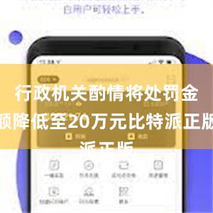 行政机关酌情将处罚金额降低至20万元比特派正版