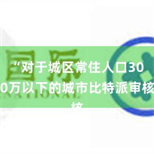 “对于城区常住人口300万以下的城市比特派审核