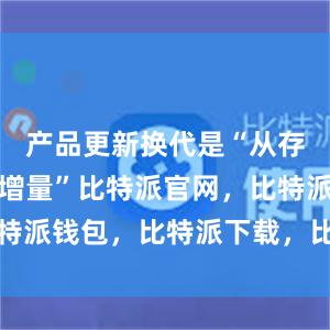 产品更新换代是“从存量中产生增量”比特派官网，比特派钱包，比特派下载，比特派电话